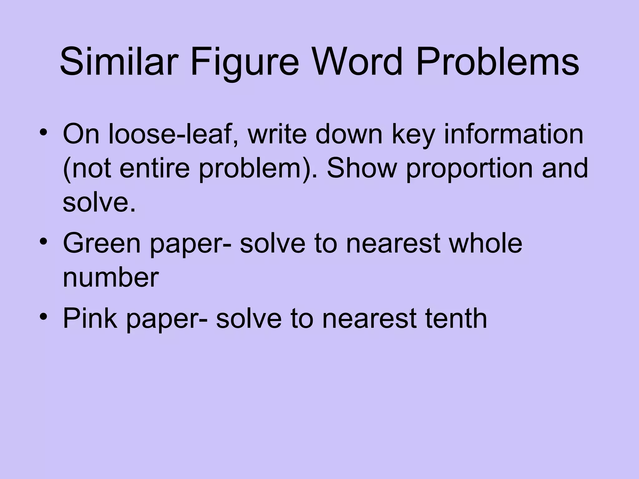 Similar Figure Word Problems
• On loose-leaf, write down key information
  (not entire problem). Show proportion and
  solve.
• Green paper- solve to nearest whole
  number
• Pink paper- solve to nearest tenth
 