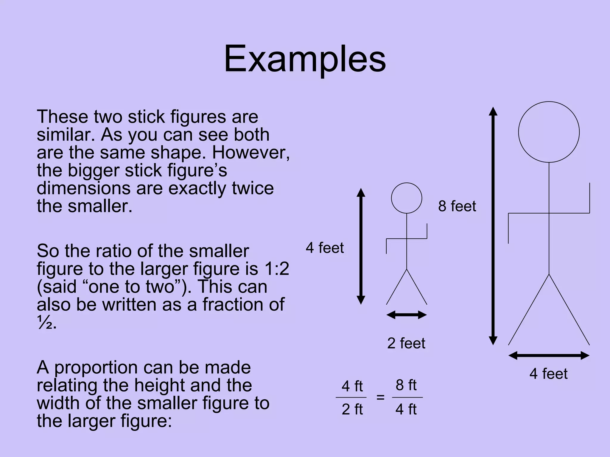 Examples
These two stick figures are
similar. As you can see both
are the same shape. However,
the bigger stick figure’s
dimensions are exactly twice
the smaller.                                                8 feet


So the ratio of the smaller        4 feet
figure to the larger figure is 1:2
(said “one to two”). This can
also be written as a fraction of
½.
                                                   2 feet
A proportion can be made                                             4 feet
relating the height and the             4 ft        8 ft
width of the smaller figure to                 =
                                        2 ft        4 ft
the larger figure:
 