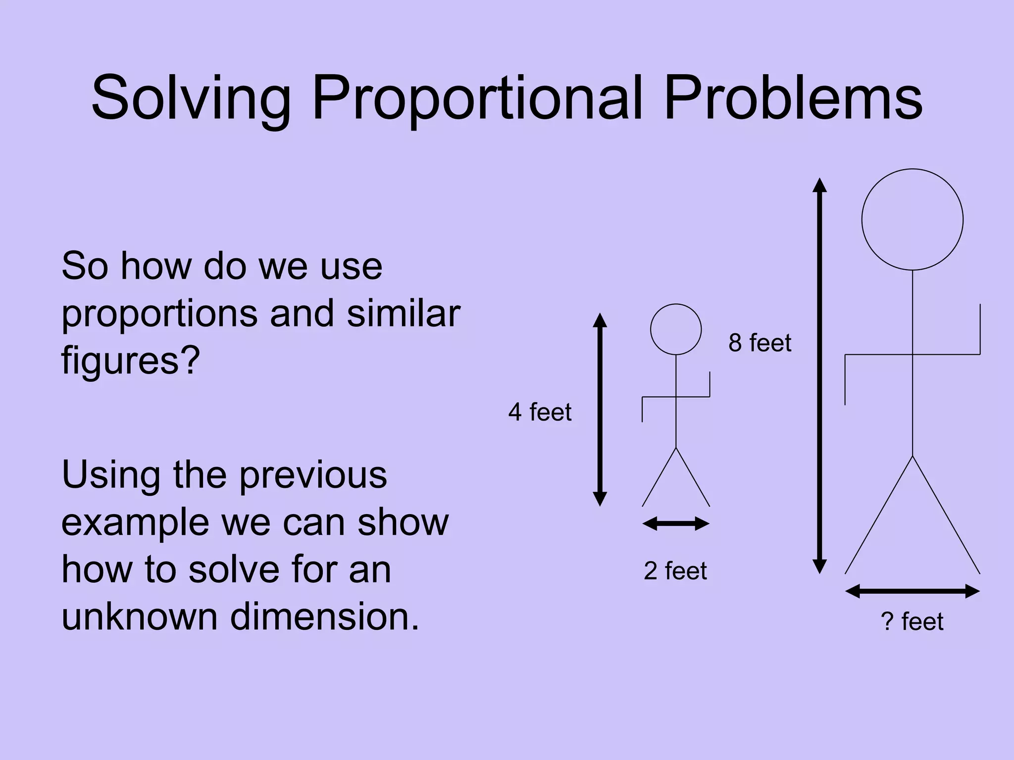 Solving Proportional Problems

So how do we use
proportions and similar
                                            8 feet
figures?
                          4 feet

Using the previous
example we can show
how to solve for an                2 feet
unknown dimension.                                   ? feet
 