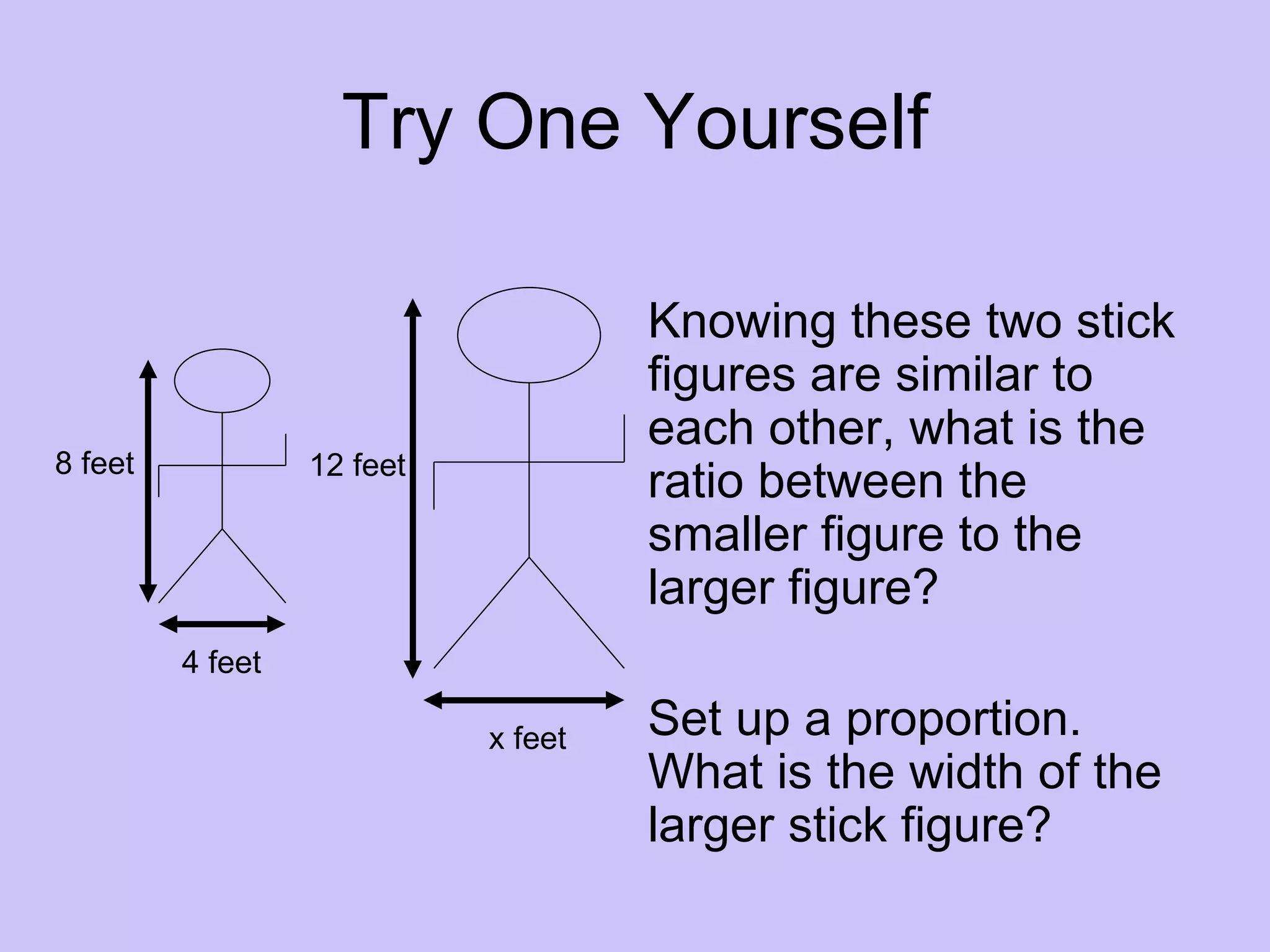 Try One Yourself

                                     Knowing these two stick
                                     figures are similar to
                                     each other, what is the
8 feet            12 feet
                                     ratio between the
                                     smaller figure to the
                                     larger figure?
         4 feet

                            x feet   Set up a proportion.
                                     What is the width of the
                                     larger stick figure?
 