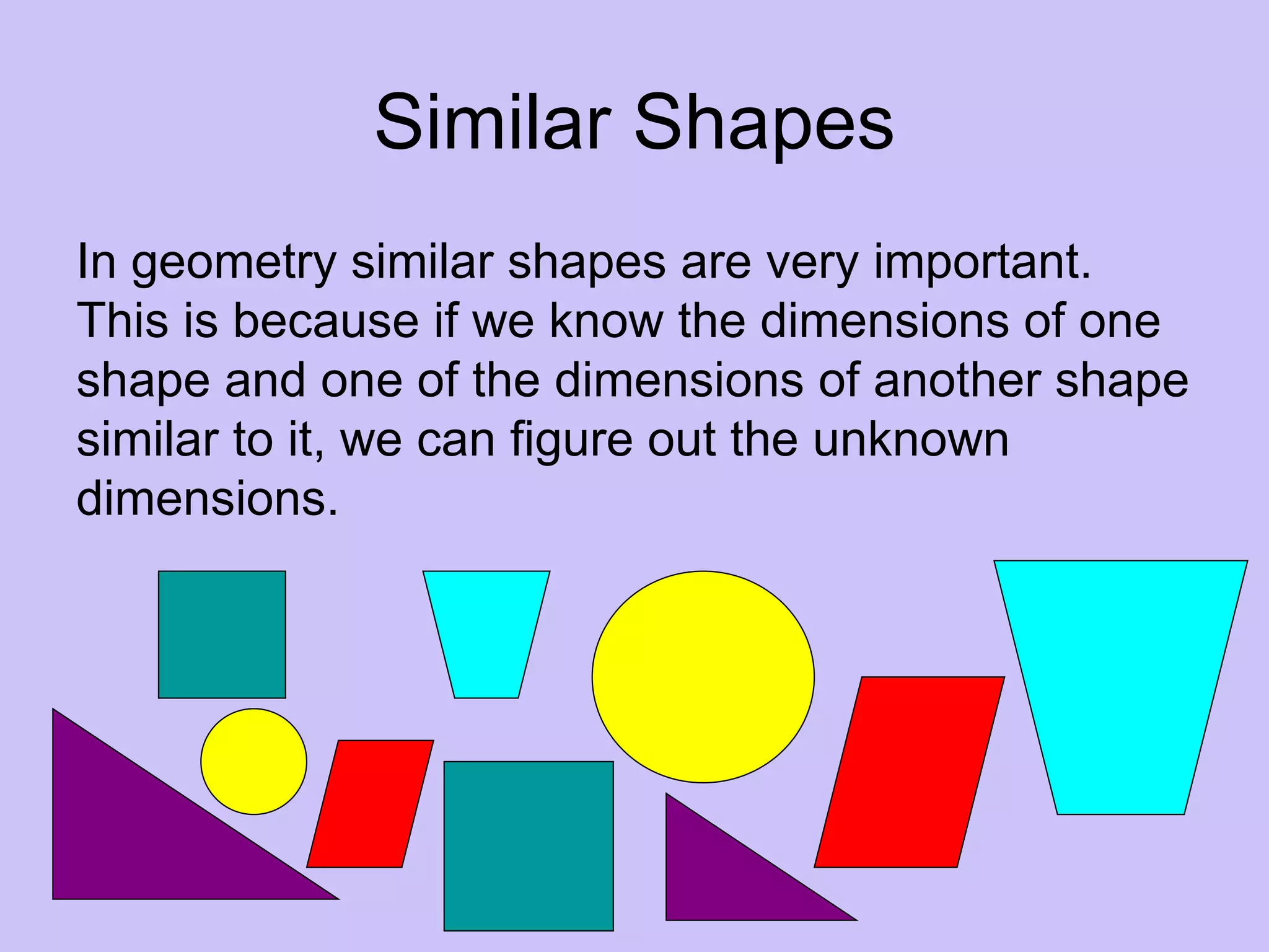 Similar Shapes
In geometry similar shapes are very important.
This is because if we know the dimensions of one
shape and one of the dimensions of another shape
similar to it, we can figure out the unknown
dimensions.
 