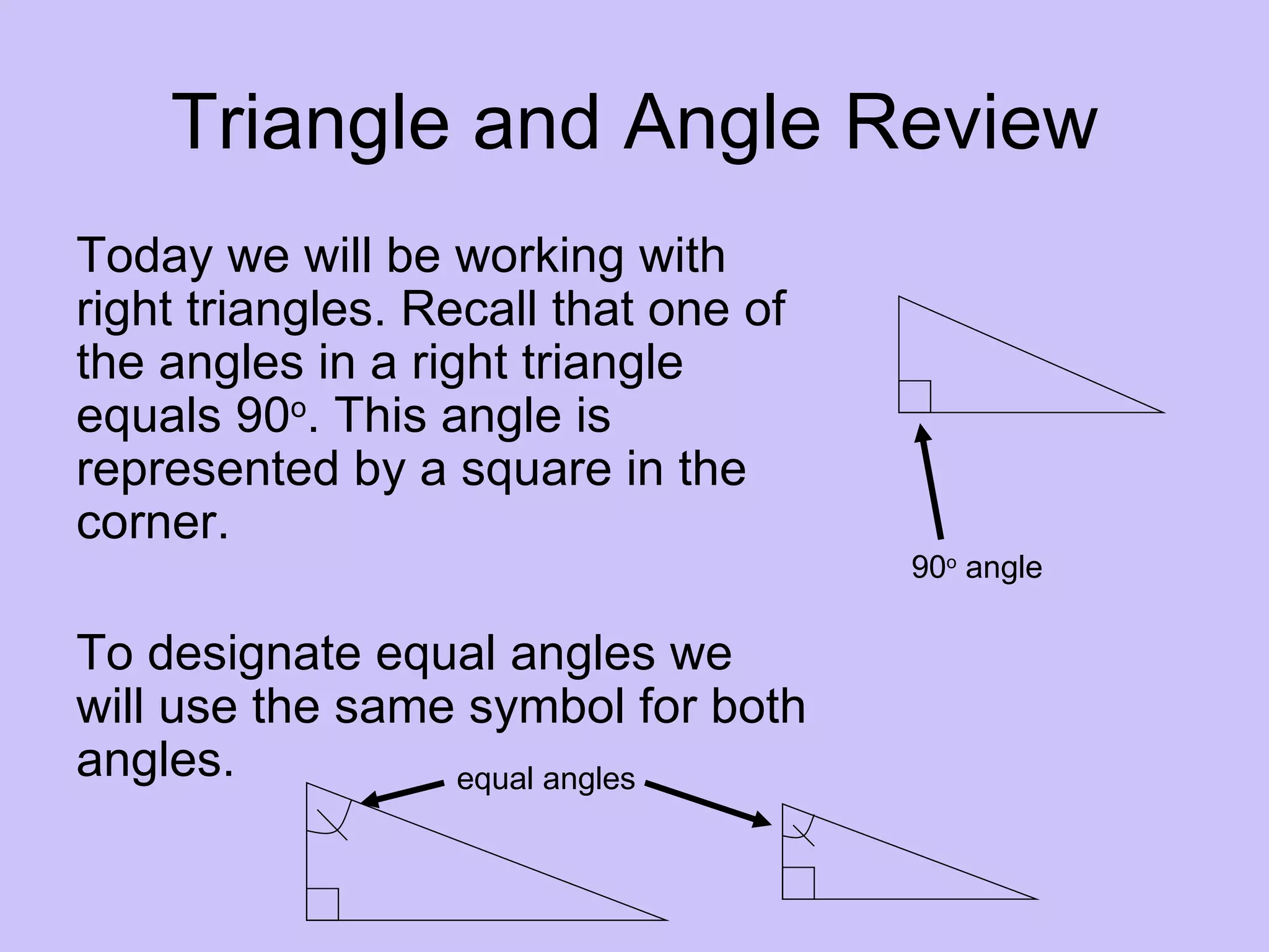 Triangle and Angle Review
Today we will be working with
right triangles. Recall that one of
the angles in a right triangle
equals 90o. This angle is
represented by a square in the
corner.
                                      90o angle

To designate equal angles we
will use the same symbol for both
angles.          equal angles
 