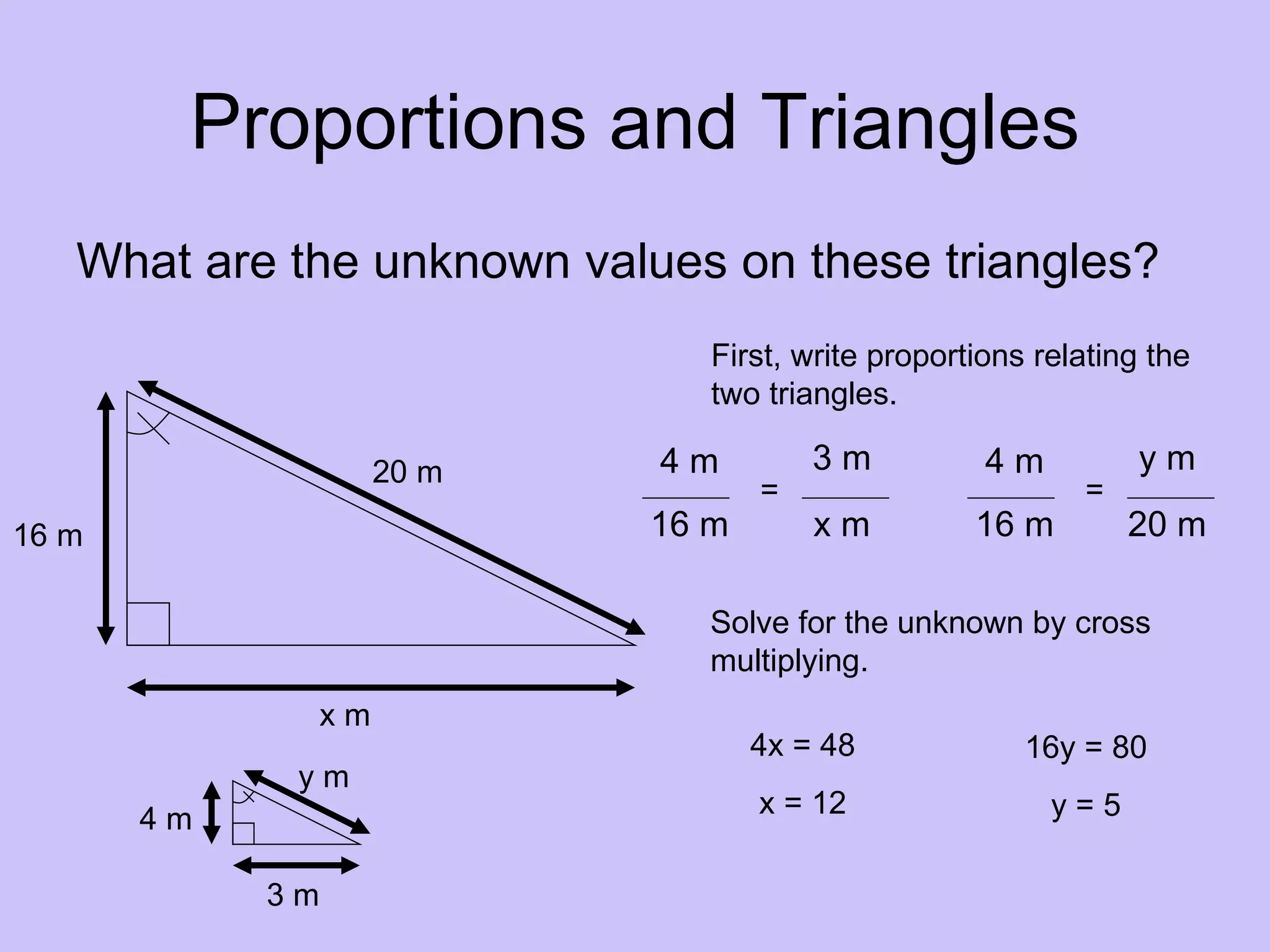 Proportions and Triangles
   What are the unknown values on these triangles?
                                First, write proportions relating the
                                two triangles.

                      20 m   4m         3m           4m          ym
                                    =                       =
16 m                         16 m       xm          16 m        20 m

                                Solve for the unknown by cross
                                multiplying.
                 xm
                                    4x = 48             16y = 80
             ym
                                    x = 12                y=5
       4m

            3m
 