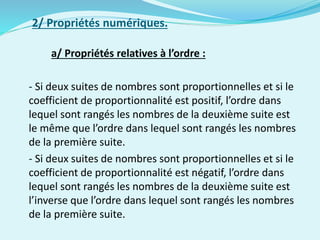 2/ Propriétés numériques.
a/ Propriétés relatives à l’ordre :
- Si deux suites de nombres sont proportionnelles et si le
coefficient de proportionnalité est positif, l’ordre dans
lequel sont rangés les nombres de la deuxième suite est
le même que l’ordre dans lequel sont rangés les nombres
de la première suite.
- Si deux suites de nombres sont proportionnelles et si le
coefficient de proportionnalité est négatif, l’ordre dans
lequel sont rangés les nombres de la deuxième suite est
l’inverse que l’ordre dans lequel sont rangés les nombres
de la première suite.
 