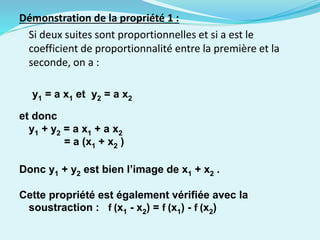 Démonstration de la propriété 1 :
Si deux suites sont proportionnelles et si a est le
coefficient de proportionnalité entre la première et la
seconde, on a :
y1 = a x1 et y2 = a x2
et donc
y1 + y2 = a x1 + a x2
= a (x1 + x2 )
Donc y1 + y2 est bien l’image de x1 + x2 .
Cette propriété est également vérifiée avec la
soustraction : f (x1 - x2) = f (x1) - f (x2)
 