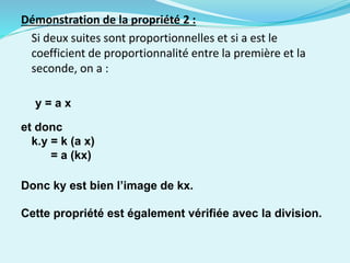 Démonstration de la propriété 2 :
Si deux suites sont proportionnelles et si a est le
coefficient de proportionnalité entre la première et la
seconde, on a :
y = a x
et donc
k.y = k (a x)
= a (kx)
Donc ky est bien l’image de kx.
Cette propriété est également vérifiée avec la division.
 