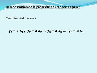 Démonstration de la propriété des rapports égaux :
C’est évident car on a :
y1 = a x1 ; y2 = a x2 ; y3 = a x3 … yn = a xn
 