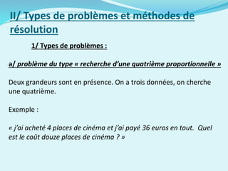 1/ Types de problèmes :
a/ problème du type « recherche d’une quatrième proportionnelle »
Deux grandeurs sont en présence. On a trois données, on cherche
une quatrième.
Exemple :
« j’ai acheté 4 places de cinéma et j’ai payé 36 euros en tout. Quel
est le coût douze places de cinéma ? »
II/ Types de problèmes et méthodes de
résolution
 