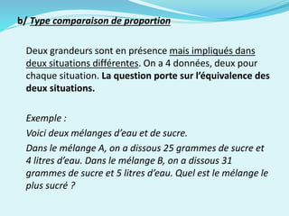 b/ Type comparaison de proportion
Deux grandeurs sont en présence mais impliqués dans
deux situations différentes. On a 4 données, deux pour
chaque situation. La question porte sur l’équivalence des
deux situations.
Exemple :
Voici deux mélanges d’eau et de sucre.
Dans le mélange A, on a dissous 25 grammes de sucre et
4 litres d’eau. Dans le mélange B, on a dissous 31
grammes de sucre et 5 litres d’eau. Quel est le mélange le
plus sucré ?
 