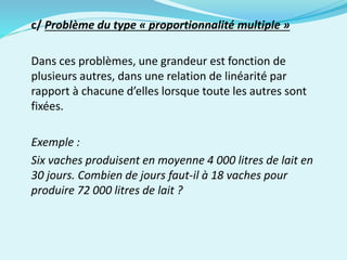 c/ Problème du type « proportionnalité multiple »
Dans ces problèmes, une grandeur est fonction de
plusieurs autres, dans une relation de linéarité par
rapport à chacune d’elles lorsque toute les autres sont
fixées.
Exemple :
Six vaches produisent en moyenne 4 000 litres de lait en
30 jours. Combien de jours faut-il à 18 vaches pour
produire 72 000 litres de lait ?
 