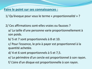 Faire le point sur ses connaissances :
1/ Qu’évoque pour vous le terme « proportionnalité » ?
2/ Ces affirmations sont-elles vraies ou fausses ?
a/ La taille d’une personne varie proportionnellement à
son poids.
b/ 5 et 7 sont proportionnels à 8 et 10.
c/ Pour l’essence, le prix à payer est proportionnel à la
quantité achetée.
d/ 4 et 6 sont proportionnels à 5 et 7,5.
e/ Le périmètre d’un cercle est proportionnel à son rayon.
f/ L’aire d’un disque est proportionnelle à son rayon.
 