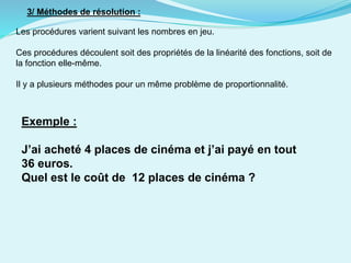3/ Méthodes de résolution :
Les procédures varient suivant les nombres en jeu.
Ces procédures découlent soit des propriétés de la linéarité des fonctions, soit de
la fonction elle-même.
Il y a plusieurs méthodes pour un même problème de proportionnalité.
Exemple :
J’ai acheté 4 places de cinéma et j’ai payé en tout
36 euros.
Quel est le coût de 12 places de cinéma ?
 