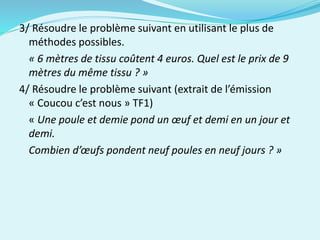 3/ Résoudre le problème suivant en utilisant le plus de
méthodes possibles.
« 6 mètres de tissu coûtent 4 euros. Quel est le prix de 9
mètres du même tissu ? »
4/ Résoudre le problème suivant (extrait de l’émission
« Coucou c’est nous » TF1)
« Une poule et demie pond un œuf et demi en un jour et
demi.
Combien d’œufs pondent neuf poules en neuf jours ? »
 