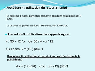  Procédure 4 : utilisation du retour à l’unité
Le prix pour 4 places permet de calculer le prix d’une seule place soit 9
euros.
Le prix des 12 places est donc 12x9 euros, soit 108 euros.
 Procédure 5 : utilisation des rapports égaux
4 / 36 = 12 / x ou 36 / 4 = x / 12
qui donne x = (12 ).(36) /4
4.x = (12).(36) d’où x = (12).(36)/4
Procédure 6 : utilisation du produit en croix (variante de la
précédente)
 
