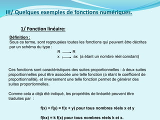 1/ Fonction linéaire:
III/ Quelques exemples de fonctions numériques.
Définition :
Sous ce terme, sont regroupées toutes les fonctions qui peuvent être décrites
par un schéma du type :
R R
x ax (a étant un nombre réel constant)
Ces fonctions sont caractéristiques des suites proportionnelles : à deux suites
proportionnelles peut être associée une telle fonction (a étant le coefficient de
proportionnalité), et inversement une telle fonction permet de générer des
suites proportionnelles.
Comme cela a déjà été indiqué, les propriétés de linéarité peuvent être
traduites par :
f(x) + f(y) = f(x + y) pour tous nombres réels x et y
f(kx) = k f(x) pour tous nombres réels k et x.
 