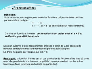 2/ Fonction affine :
Définition :
Sous ce terme, sont regroupées toutes les fonctions qui peuvent être décrites
par un schéma du type :
R R
x ax + b (a et b étant deux réels constants)
Comme les fonctions linéaires, ces fonctions sont croissantes si a > 0 et
vérifient la propriété des écarts.
Dans un système d’axes régulièrement gradués à partir de 0, les couples de
nombres correspondants sont représentés par des points alignés.
La droite ne passe par l’origine que si b = 0.
Remarque : la fonction linéaire est un cas particulier de fonction affine (cas où b=o);
mais elle possède de nombreuses propriétés que ne possèdent pas les autres
fonctions affines (propriété de linéarité en particulier).
 