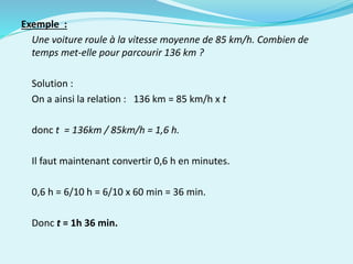 Exemple :
Une voiture roule à la vitesse moyenne de 85 km/h. Combien de
temps met-elle pour parcourir 136 km ?
Solution :
On a ainsi la relation : 136 km = 85 km/h x t
donc t = 136km / 85km/h = 1,6 h.
Il faut maintenant convertir 0,6 h en minutes.
0,6 h = 6/10 h = 6/10 x 60 min = 36 min.
Donc t = 1h 36 min.
 