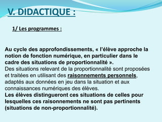 V. DIDACTIQUE :
1/ Les programmes :
Au cycle des approfondissements, « l’élève approche la
notion de fonction numérique, en particulier dans le
cadre des situations de proportionnalité ».
Des situations relevant de la proportionnalité sont proposées
et traitées en utilisant des raisonnements personnels,
adaptés aux données en jeu dans la situation et aux
connaissances numériques des élèves.
Les élèves distingueront ces situations de celles pour
lesquelles ces raisonnements ne sont pas pertinents
(situations de non-proportionnalité).
 