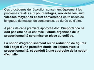 Ces procédures de résolution concernent également les
problèmes relatifs aux pourcentages, aux échelles, aux
vitesses moyennes et aux conversions entre unités de
longueur, de masse, de contenance, de durée ou d’aire.
A partir de cette première approche dont l’importance ne
doit pas être sous-estimée, l’étude organisée de la
proportionnalité sera mise en place au collège.
La notion d’agrandissement ou de réduction de figures
fait l’objet d’une première étude, en liaison avec la
proportionnalité, et conduit à une approche de la notion
d’échelle.
 
