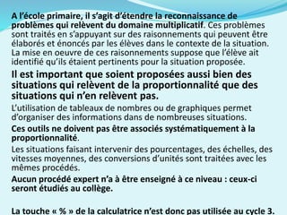 A l’école primaire, il s’agit d’étendre la reconnaissance de
problèmes qui relèvent du domaine multiplicatif. Ces problèmes
sont traités en s’appuyant sur des raisonnements qui peuvent être
élaborés et énoncés par les élèves dans le contexte de la situation.
La mise en oeuvre de ces raisonnements suppose que l’élève ait
identifié qu’ils étaient pertinents pour la situation proposée.
Il est important que soient proposées aussi bien des
situations qui relèvent de la proportionnalité que des
situations qui n’en relèvent pas.
L’utilisation de tableaux de nombres ou de graphiques permet
d’organiser des informations dans de nombreuses situations.
Ces outils ne doivent pas être associés systématiquement à la
proportionnalité.
Les situations faisant intervenir des pourcentages, des échelles, des
vitesses moyennes, des conversions d’unités sont traitées avec les
mêmes procédés.
Aucun procédé expert n’a à être enseigné à ce niveau : ceux-ci
seront étudiés au collège.
La touche « % » de la calculatrice n’est donc pas utilisée au cycle 3.
 