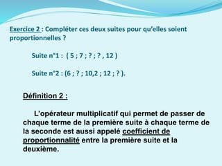 Exercice 2 : Compléter ces deux suites pour qu’elles soient
proportionnelles ?
Suite n°1 : ( 5 ; 7 ; ? ; ? , 12 )
Suite n°2 : (6 ; ? ; 10,2 ; 12 ; ? ).
Définition 2 :
L’opérateur multiplicatif qui permet de passer de
chaque terme de la première suite à chaque terme de
la seconde est aussi appelé coefficient de
proportionnalité entre la première suite et la
deuxième.
 