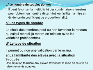 b/ Le nombre de couples donnés
Il peut favoriser la multiplicité des combinaisons linéaires
pour obtenir un nombre déterminé ou faciliter la mise en
évidence du coefficient de proportionnalité.
c/ Les types de nombre
Le choix des nombres peut ou non favoriser le recours
au calcul mental (à mettre en relation avec les
variables précédentes).
d/ Le type de situation
Il permet ou non une validation par le milieu.
e/ La familiarité des élèves avec la situation
évoquée
Une situation familière aux élèves favorisent la mise en œuvre de
raisonnements adaptés.
 