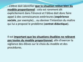 - L’élève doit identifier que la situation relève bien du
modèle proportionnel : cela est rarement dit
explicitement dans l'énoncé et l'élève doit donc faire
appel à des connaissances extérieures (expérience
sociale, par exemple)... ou deviner l'intention du maître
qui lui a proposé le problème (contrat didactique).
Il est important que les situations étudiées ne relèvent
pas toutes du modèle proportionnel, afin d'exercer la
vigilance des élèves sur le choix du modèle et des
procédures.
 