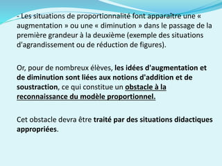 - Les situations de proportionnalité font apparaître une «
augmentation » ou une « diminution » dans le passage de la
première grandeur à la deuxième (exemple des situations
d'agrandissement ou de réduction de figures).
Or, pour de nombreux élèves, les idées d'augmentation et
de diminution sont liées aux notions d'addition et de
soustraction, ce qui constitue un obstacle à la
reconnaissance du modèle proportionnel.
Cet obstacle devra être traité par des situations didactiques
appropriées.
 