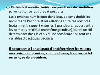 · - L’élève doit ensuite choisir une procédure de résolution
parmi toutes celles qui sont possibles.
Les domaines numériques dans lesquels sont choisis les
nombres de l'énoncé et les relations entre ces nombres
(notamment, rapport entre les 2 grandeurs, rapport entre
les nombres relatifs à une même grandeur) jouent un rôle
déterminant dans le choix d'une procédure : ce sont des
variables didactiques décisives.
Il appartient à l'enseignant d'en déterminer les valeurs
avec soin pour favoriser, chez les élèves, le recours à tel
ou tel type de procédure.
 