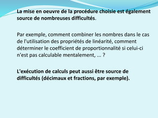 La mise en oeuvre de la procédure choisie est également
source de nombreuses difficultés.
Par exemple, comment combiner les nombres dans le cas
de l'utilisation des propriétés de linéarité, comment
déterminer le coefficient de proportionnalité si celui-ci
n'est pas calculable mentalement, ... ?
L'exécution de calculs peut aussi être source de
difficultés (décimaux et fractions, par exemple).
 