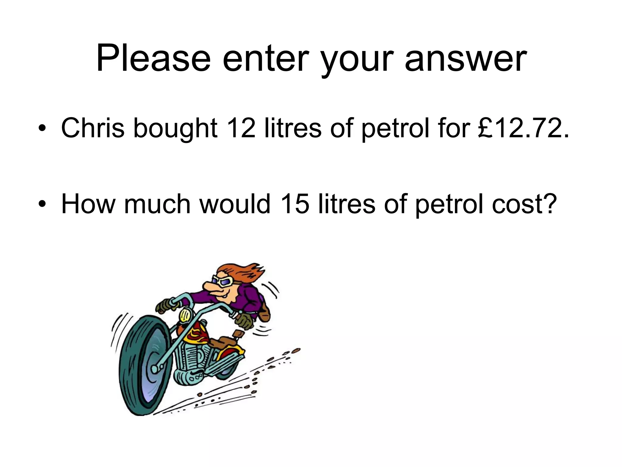 Please enter your answer Chris bought 12 litres of petrol for £12.72. How much would 15 litres of petrol cost? 