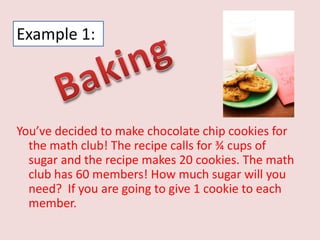 Example 1: BakingYou’ve decided to make chocolate chip cookies for the math club! The recipe calls for ¾ cups of sugar and the recipe makes 20 cookies. The math club has 60 members! How much sugar will you need?  If you are going to give 1 cookie to each member. 