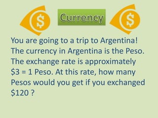 CurrencyYou are going to a trip to Argentina! The currency in Argentina is the Peso. The exchange rate is approximately $3 = 1 Peso. At this rate, how many Pesos would you get if you exchanged $120 ?
