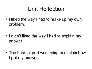 Unit Reflection
• I liked the way I had to make up my own
problem.
• I didn’t liked the way I had to explain my
answer
• The hardest part was trying to explain how
I got my answer.
 