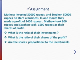 Assignment 
Mathew invested 30000 rupees and Stephen 50000 
rupees to start a business. In one month they 
made a profit of 2400 rupees . Mathew took 900 
rupees and Stephen took 1500 rupees as their 
shares of profit . 
 What is the ratio of their investments ? 
 What is the ratio of their shares of the profit? 
 Are the shares proportional to the investments 
 