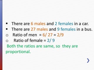 There are 6 males and 2 females in a car. 
 There are 27 males and 9 females in a bus. 
o Ratio of men = 6/ 27 = 2/9 
o Ratio of female = 2/ 9 
Both the ratios are same, so they are 
proportional. 
 