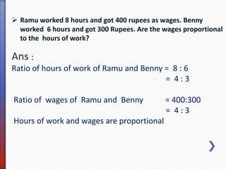  Ramu worked 8 hours and got 400 rupees as wages. Benny 
worked 6 hours and got 300 Rupees. Are the wages proportional 
to the hours of work? 
Ans : 
Ratio of hours of work of Ramu and Benny = 8 : 6 
= 4 : 3 
Ratio of wages of Ramu and Benny = 400:300 
= 4 : 3 
Hours of work and wages are proportional 
 