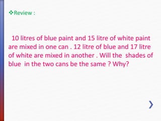 Review : 
10 litres of blue paint and 15 litre of white paint 
are mixed in one can . 12 litre of blue and 17 litre 
of white are mixed in another . Will the shades of 
blue in the two cans be the same ? Why? 
 