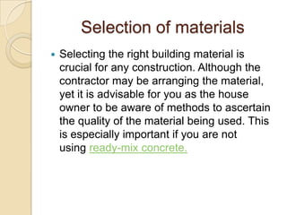 Selection of materials
   Selecting the right building material is
    crucial for any construction. Although the
    contractor may be arranging the material,
    yet it is advisable for you as the house
    owner to be aware of methods to ascertain
    the quality of the material being used. This
    is especially important if you are not
    using ready-mix concrete.
 