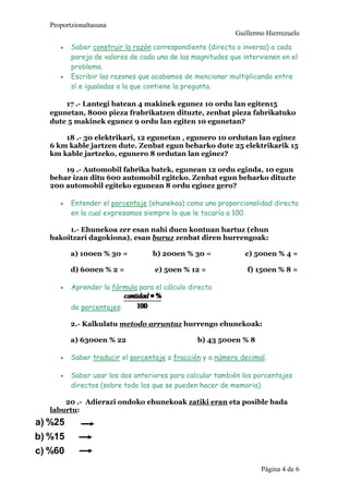 Proportzionaltasuna
Guillermo Hierrezuelo
Pgina 4 de 6
? Saber construir la razn correspondiente (directa o inversa) a cada
pareja de valores de cada una de las magnitudes que intervienen en el
problema.
? Escribir las razones que acabamos de mencionar multiplicando entre
s e igualadas a la que contiene la pregunta.
17 .- Lantegi batean 4 makinek egunez 10 ordu lan egiten15
egunetan, 8000 pieza frabrikatzen dituzte, zenbat pieza fabrikatuko
dute 5 makinek egunez 9 ordu lan egiten 10 egunetan?
18 .- 30 elektrikari, 12 egunetan , egunero 10 ordutan lan eginez
6 km kable jartzen dute. Zenbat egun beharko dute 25 elektrikarik 15
km kable jartzeko, egunero 8 ordutan lan eginez?
19 .- Automobil fabrika batek, egunean 12 ordu eginda, 10 egun
behar izan ditu 600 automobil egiteko. Zenbat egun beharko dituzte
200 automobil egiteko egunean 8 ordu eginez gero?
? Entender el porcentaje (ehunekoa) como una proporcionalidad directa
en la cual expresamos siempre lo que le tocara a 100.
1.- Ehunekoa zer esan nahi duen kontuan hartuz (ehun
bakoitzari dagokiona), esan buruz zenbat diren hurrengoak:
a) 100en % 30 = b) 200en % 30 = c) 500en % 4 =
d) 600en % 2 = e) 50en % 12 = f) 150en % 8 =
? Aprender la frmula para el clculo directo
de porcentajes:
2.- Kalkulatu metodo arruntaz hurrengo ehunekoak:
a) 6300en % 22 b) 43 500en % 8
? Saber traducir el porcentaje a fraccin y a nmero decimal.
? Saber usar los dos anteriores para calcular tambin los porcentajes
directos (sobre todo los que se pueden hacer de memoria).
20 .- Adierazi ondoko ehunekoak zatiki eran eta posible bada
laburtu:
%60c)
%15b)
%25a)
 