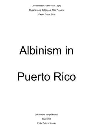 Universidad de Puerto Rico- Cayey

  Departamento de Biología- Rise Program

            Cayey, Puerto Rico




Albinism in

Puerto Rico


        Dorianmarie Vargas Franco

                Biol. 3033

          Profa. Belinda Román
 