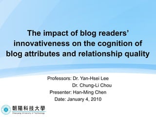 The impact of blog readers’ innovativeness on the cognition of blog attributes and relationship quality Professors: Dr. Yan-Hsei Lee Dr. Chung-Li Chou  Presenter: Han-Ming Chen Date: January 4, 2010 