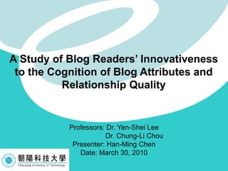 Professors: Dr. Yen-Shei Lee Dr. Chung-Li Chou  Presenter: Han-Ming Chen Date: March 30, 2010 A Study of Blog Readers’ Innovativeness to the Cognition of Blog Attributes and Relationship Quality 