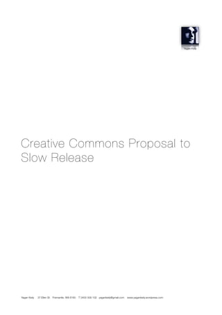 Yagan Kiely




Creative Commons Proposal to
Slow Release




Yagan Kiely   37 Ellen St. Fremantle, WA 6160   T 0400 508 102 yagankiely@gmail.com   www.yagankiely.wordpress.com
 
