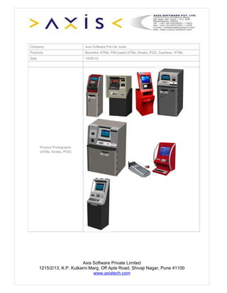Company                      Axis Software Pvt Ltd, India
Products                     Biometric ATMs, PIN based ATMs, Kiosks, POS, Cashless ATMs
Date                         10/05/10




       Product Photographs
       (ATMs, Kiosks, POS)




                             Axis Software Private Limited
       1215/2/13, K.P. Kulkarni Marg, Off Apte Road, Shivaji Nagar, Pune 41100
                                  www.axistech.com
 