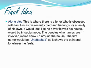 Final IdeaAlone plot: This is where there is a loner who is obsessed with families as his recently died and he longs for a family of his own. It would look like he never leaves his house. I would be in sepia mode. The peoples who names are involved would show up around the house. The film name would be “Unattached” as it shows the pain and loneliness he feels. 