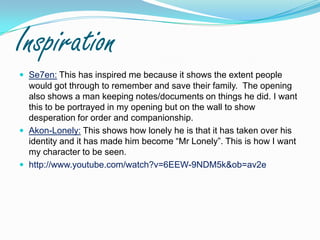 InspirationSe7en:This has inspired me because it shows the extent people would got through to remember and save their family.  The opening also shows a man keeping notes/documents on things he did. I want this to be portrayed in my opening but on the wall to show desperation for order and companionship.Akon-Lonely: This shows how lonely he is that it has taken over his identity and it has made him become “Mr Lonely”. This is how I want my character to be seen.http://www.youtube.com/watch?v=6EEW-9NDM5k&ob=av2e