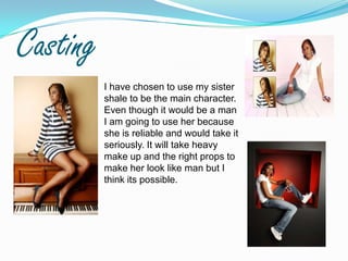 CastingI have chosen to use my sister shale to be the main character. Even though it would be a man I am going to use her because she is reliable and would take it seriously. It will take heavy make up and the right props to make her look like man but I think its possible.