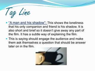 Tag Line“A man and his shadow”: This shows the loneliness that his only companion and friend is his shadow. It is also short and brief so it doesn’t give away any part of the film. It has a subtle way of explaining the film. This is saying should engage the audience and make them ask themselves a question that should be answer later on in the film.  
