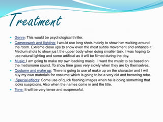 TreatmentGenre: This would be psychological thriller.Camerawork and lighting: I would use long shots mainly to show him walking around the room. Extreme close ups to show even the most subtle movement and enhance it. Medium shots to show jus t the upper body when doing smaller task. I was hoping to use natural lighting and some artificial as it will be filmed during the day.Music: I am going to make my own backing music.  I want the music to be based on the metronome sound. To show time goes very slowly when they are by themselves.Costume and make up: There is going to use of make up on the character and I will buy my own materials for costume which is going to be a very old and browning robe. Special effects: Some use of quick flashing images when he is doing something that looks suspicions. Also when the names come in and the title.Tone: It will be very tense and suspenseful.  